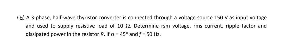 Q2) A 3-phase, half-wave thyristor converter is connected through a voltage source 150 V as input voltage
and used to supply resistive load of 10 N. Determine rsm voltage, rms current, ripple factor and
dissipated power in the resistor R. If a = 45° and f = 50 Hz.
