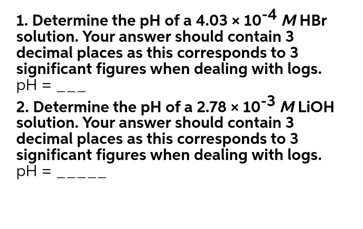 1. Determine the pH of a 4.03 × 10-4 M HBr
solution. Your answer should contain 3
decimal places as this corresponds to 3
significant figures when dealing with logs.
pH =
2. Determine the pH of a 2.78 × 103 M LIOH
solution. Your answer should contain 3
decimal places as this corresponds to 3
significant figures when dealing with logs.
pH =
