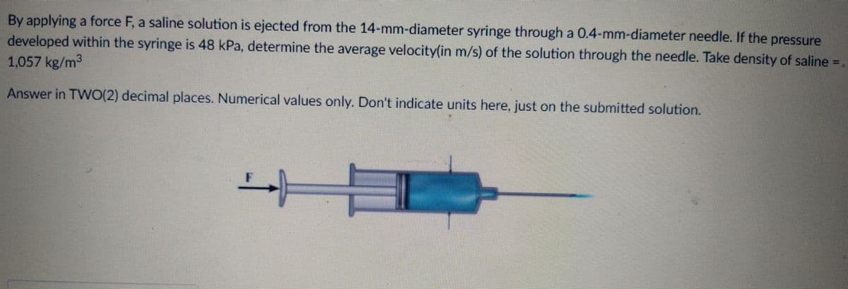 By applying a force F, a saline solution is ejected from the 14-mm-diameter syringe through a 0.4-mm-diameter needle. If the pressure
developed within the syringe is 48 kPa, determine the average velocity(in m/s) of the solution through the needle. Take density of saline =
1,057 kg/m3
Answer in TW0(2) decimal places. Numerical values only. Don't indicate units here, just on the submitted solution.
