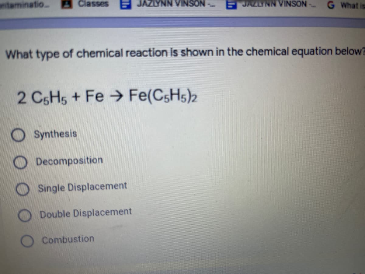 antaminatio. Classes
F JAZLYNN VINSON
JAZLYNN VINSON
G What is
What type of chemical reaction is shown in the chemical equation below?
2 CSH5 + Fe → Fe(C,H5)2
O Synthesis
O Decomposition
Single Displacement
Double Displacement
Combustion
