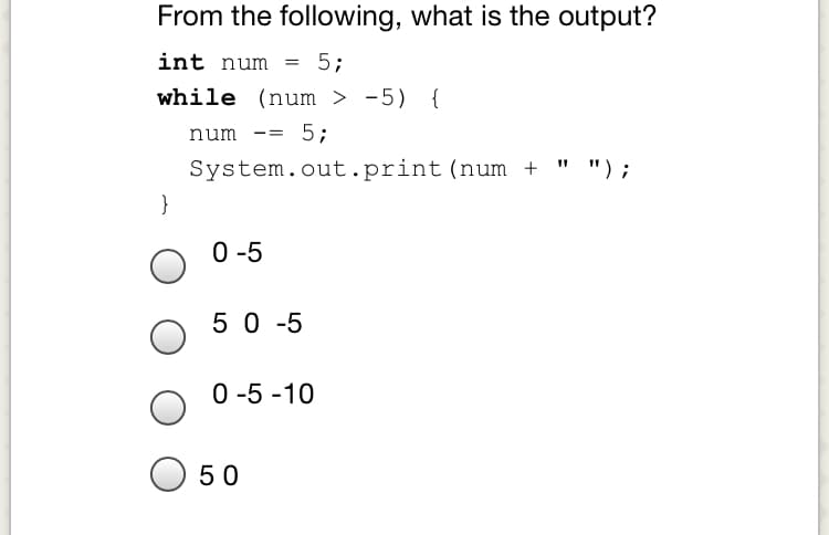From the following, what is the output?
int num
5;
while (num > -5) {
5;
num
" ");
System.out.print(num +
}
0-5
5 0 -5
0 -5 -10
O 50
