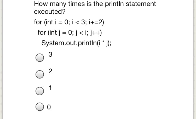 How many times is the println statement
executed?
for (int i = 0; i < 3; i+=2)
%D
for (int j = 0; j< i; j++)
%3D
System.out.printin(i * j);
3
2
1
