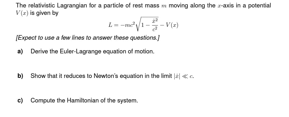 The relativistic Lagrangian for a particle of rest mass m moving along the x-axis in a potential
V(x) is given by
²√₁-22-1 V(x)
L = -mc² √
[Expect to use a few lines to answer these questions.]
a) Derive the Euler-Lagrange equation of motion.
b) Show that it reduces to Newton's equation in the limit |ż| < c.
c) Compute the Hamiltonian of the system.