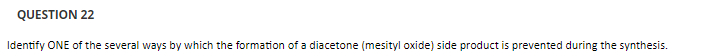 QUESTION 22
Identify ONE of the several ways by which the formation of a diacetone (mesityl oxide) side product is prevented during the synthesis.
