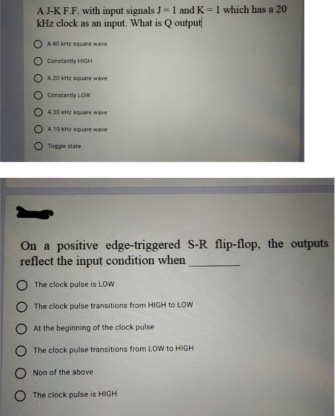 A J-K F.F. with input signals J =1 and K = 1 which has a 20
kHz clock as an input. What is Q output
%3D
%3D
O A 40 kHz square wave
Constantly HIGH
A 20 kHz square wave
O Constantly LOW
O A 30 kHz square wave
O A 10 kHz square wave
Toggle state
On a positive edge-triggered S-R flip-flop, the outputs
reflect the input condition when
O The clock pulse is LOW
O The clock pulse transitions from HIGH to LOW
O At the beginning of the clock pulse
O The clock pulse transitions from LOW to HIGH
O Non of the above
O The clock pulse is HIGH

