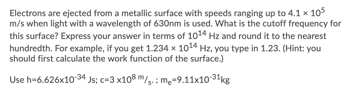 Electrons are ejected from a metallic surface with speeds ranging up to 4.1 × 105
m/s when light with a wavelength of 630nm is used. What is the cutoff frequency for
this surface? Express your answer in terms of 1014 Hz and round it to the nearest
hundredth. For example, if you get 1.234 x 1014 Hz, you type in 1.23. (Hint: you
should first calculate the work function of the surface.)
Use h=6.626x1034 Js; c=3 x108 m/s. ; me=9.11x10-31kg
Js; c=3 x108 m/s. ; me=9.11x1031kg
