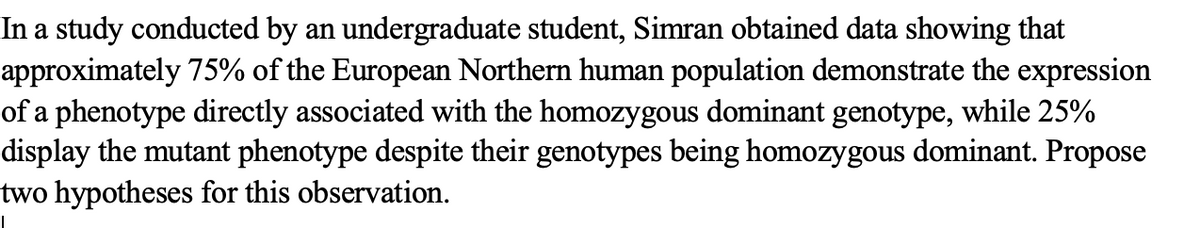 In a study conducted by an undergraduate student, Simran obtained data showing that
approximately 75% of the European Northern human population demonstrate the expression
of a phenotype directly associated with the homozygous dominant genotype, while 25%
display the mutant phenotype despite their genotypes being homozygous dominant. Propose
two hypotheses for this observation.
