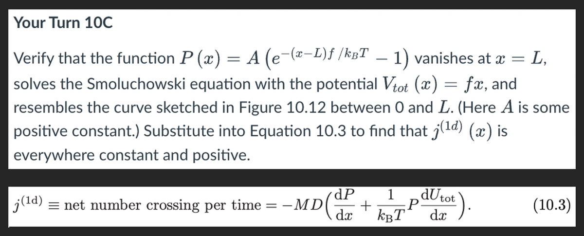 Your Turn 10C
= L,
Verify that the function P (x) = A (e−(x-L)ƒ /kBT - 1) vanishes at x =
solves the Smoluchowski equation with the potential Vtot (x) = fx, and
resembles the curve sketched in Figure 10.12 between 0 and L. (Here A is some
positive constant.) Substitute into Equation 10.3 to find that j(1d) (x) is
everywhere constant and positive.
dP
|j (1d) = net number crossing per time
==
-MD
+
1
dx KBT
P
dUtot
dx).
(10.3)