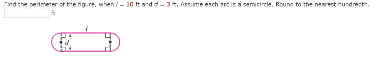 Find the perimeter of the figure, when / = 10 ft and d = 3 ft. Assume each arc is a semicircle. Round to the nearest hundredth.
ft
