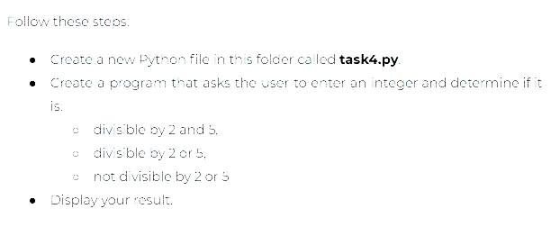 Follow these steps:
Create a new Python file in this folder called task4.py.
Create a program that asks the user to enter an integer and determine if it
is:
divisible by 2 and 5.
divisible by 2 or 5,
not divisible by 2 or 5
• Display your result.