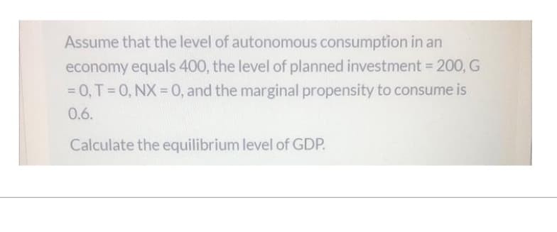 Assume that the level of autonomous consumption in an
economy equals 400, the level of planned investment = 200, G
= 0, T = 0, NX = 0, and the marginal propensity to consume is
0.6.
Calculate the equilibrium level of GDP.