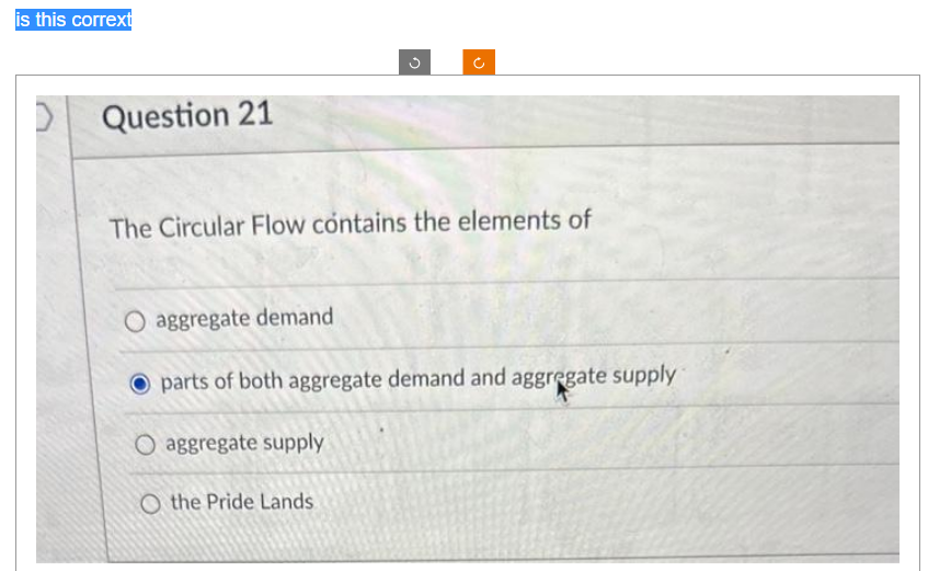 is this corrext
Question 21
n
+)
The Circular Flow contains the elements of
O aggregate supply
O the Pride Lands
O aggregate demand
O parts of both aggregate demand and aggregate supply
