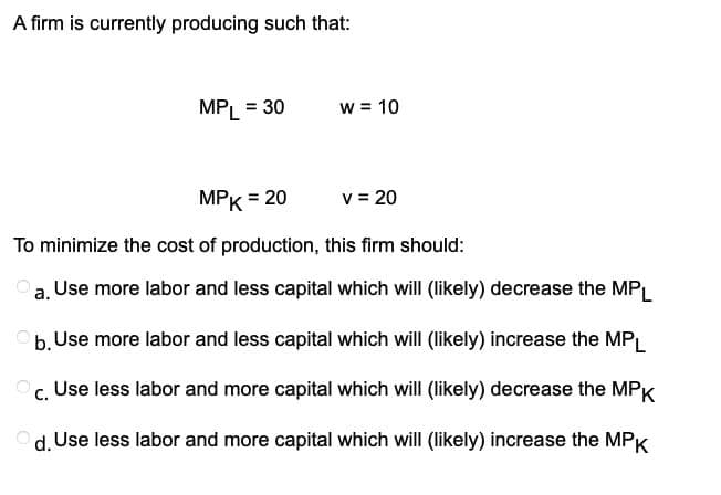 A firm is currently producing such that:
MPL = 30
W = 10
MPK = 20
To minimize the cost of production, this firm should:
a. Use more labor and less capital which will (likely) decrease the MPL
b. Use more labor and less capital which will (likely) increase the MPL
C. Use less labor and more capital which will (likely) decrease the MPK
Od. Use less labor and more capital which will (likely) increase the MPK
v = 20
