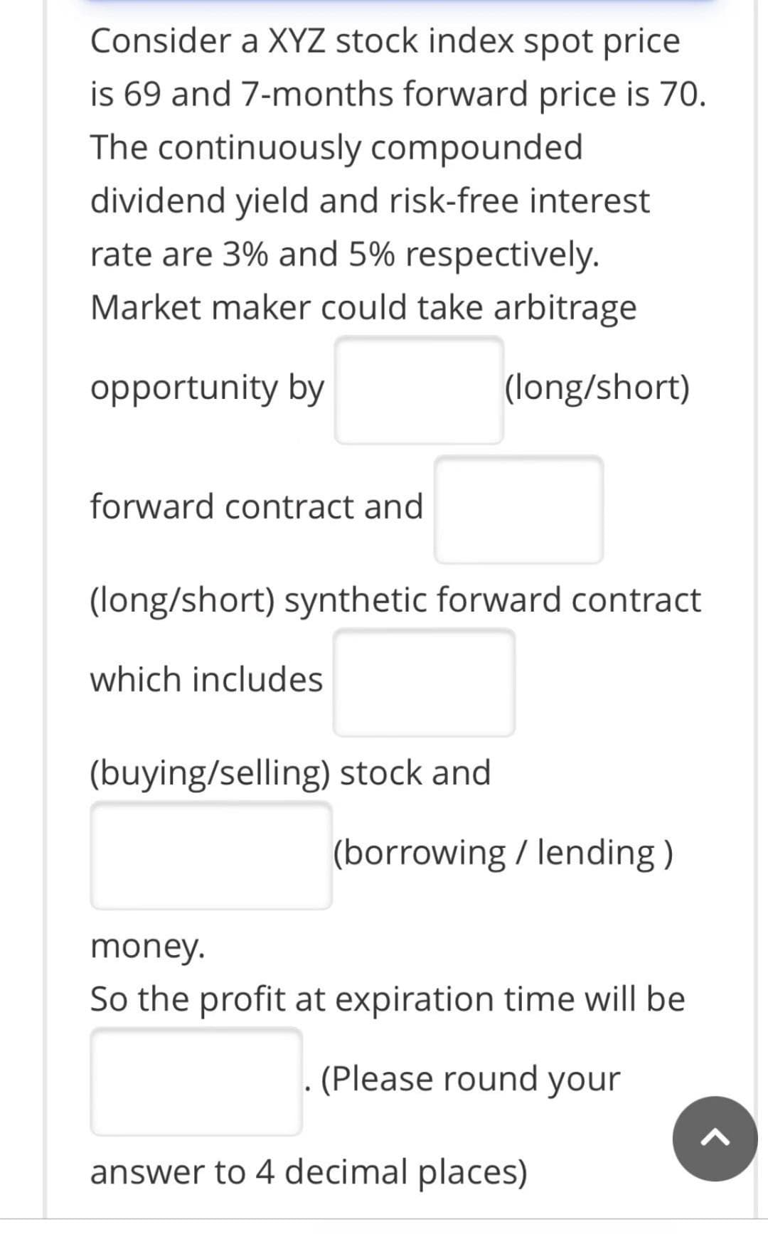 Consider a XYZ stock index spot price
is 69 and 7-months forward price is 70.
The continuously compounded
dividend yield and risk-free interest
rate are 3% and 5% respectively.
Market maker could take arbitrage
opportunity by
(long/short)
forward contract and
(long/short) synthetic forward contract
which includes
(buying/selling) stock and
(borrowing / lending )
money.
So the profit at expiration time will be
. (Please round your
answer to 4 decimal places)
