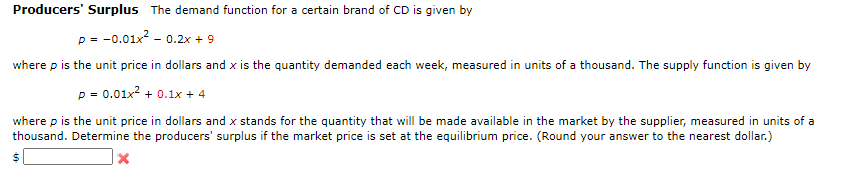Producers' Surplus The demand function for a certain brand of CD is given by
p = -0.01x² -0.2x + 9
where p is the unit price in dollars and x is the quantity demanded each week, measured in units of a thousand. The supply function is given by
p = 0.01x² + 0.1x + 4
where p is the unit price in dollars and x stands for the quantity that will be made available in the market by the supplier, measured in units of a
thousand. Determine the producers' surplus if the market price is set at the equilibrium price. (Round your answer to the nearest dollar.)
X
$