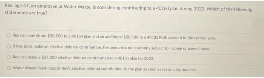 Rex, age 47, an employee at Water Waste, is considering contributing to a 401(k) plan during 2022. Which of the following
statements are true?
Rex can contribute $20,500 to a 401(k) plan and an additional $20,500 to a 401(k) Roth account in the current year.
If Rex does make an elective deferral contribution, the amount is not currently subject to income or payroll taxes.
Rex can make a $27,000 elective deferral contribution to a 401(k) plan for 2022.
O Water Waste must deposit Rex's elective deferral contribution to the plan as soon as reasonably possible