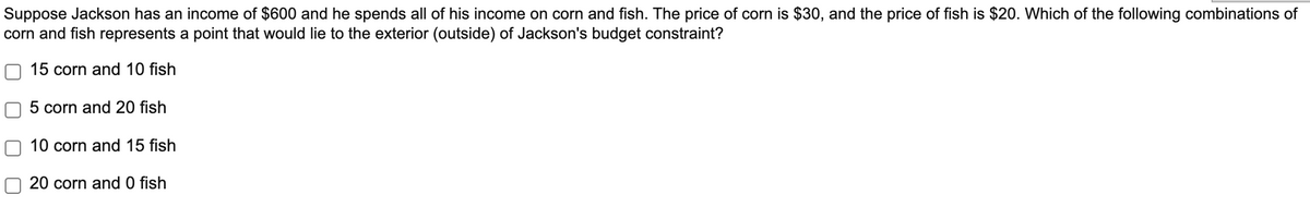Suppose Jackson has an income of $600 and he spends all of his income on corn and fish. The price of corn is $30, and the price of fish is $20. Which of the following combinations of
corn and fish represents a point that would lie to the exterior (outside) of Jackson's budget constraint?
15 corn and 10 fish
5 corn and 20 fish
10 corn and 15 fish
20 corn and 0 fish