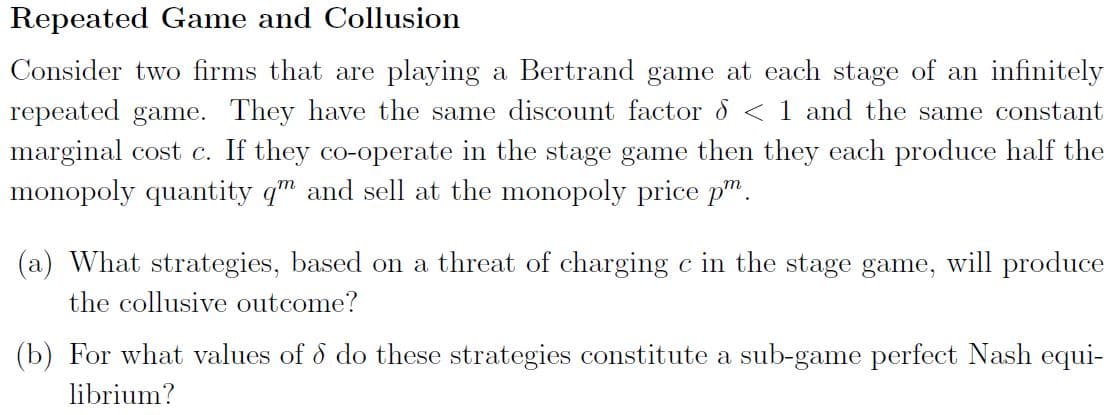 Repeated Game and Collusion
Consider two firms that are playing a Bertrand game at each stage of an infinitely
repeated game. They have the same discount factor 8 < 1 and the same constant
marginal cost c. If they co-operate in the stage game then they each produce half the
monopoly quantity q" and sell at the monopoly price p".
(a) What strategies, based on a threat of charging c in the stage game, will produce
the collusive outcome?
(b) For what values of o do these strategies constitute a sub-game perfect Nash equi-
librium?
