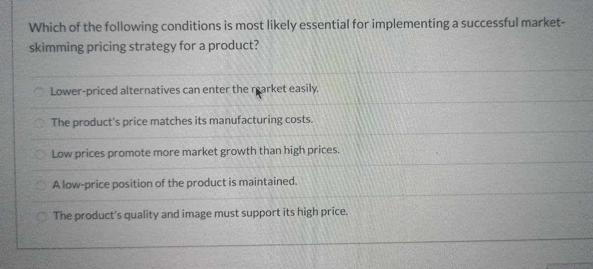 Which of the following conditions is most likely essential for implementing a successful market-
skimming pricing strategy for a product?
Lower-priced alternatives can enter the rearket easily.
The product's price matches its manufacturing costs.
Low prices promote more market growth than high prices.
A low-price position of the product is maintained.
The product's quality and image must support its high price.