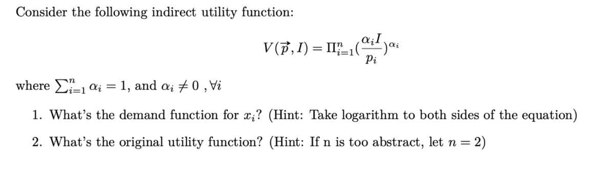 Consider the following indirect utility function:
V(p,I) = II,(
Pi
where E-1 a; = 1, and a; + 0 , Vi
1. What's the demand function for x;? (Hint: Take logarithm to both sides of the equation)
2. What's the original utility function? (Hint: If n is too abstract, let n =
= 2)
