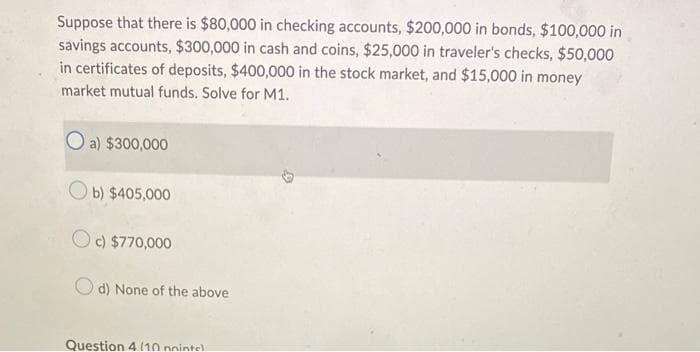 Suppose that there is $80,000 in checking accounts, $200,000 in bonds, $100,000 in
savings accounts, $300,000 in cash and coins, $25,000 in traveler's checks, $50,000
in certificates of deposits, $400,000 in the stock market, and $15,000 in money
market mutual funds. Solve for M1.
O a) $300,000
Ob) $405,000
c) $770,000
Od) None of the above
Question 4 (10 pointel