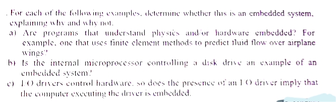 For cach of the tollow ing examples. determine whether this is an embedded system,
explaining whv and why not.
a) Are programs that understand physis and or hardware embedded? For
example, one that uses finite element methods to predict tluid flow over airplane
wings"
bi Is the internal microprocessor controlling a disk drive an example of an
embeided system!
c) 1O drivers control hardware. so docs the presence of an 1 0 driver imply that
(XCCUfina lerתו tthe lnver ,.clbeddeds ןוווeate!
