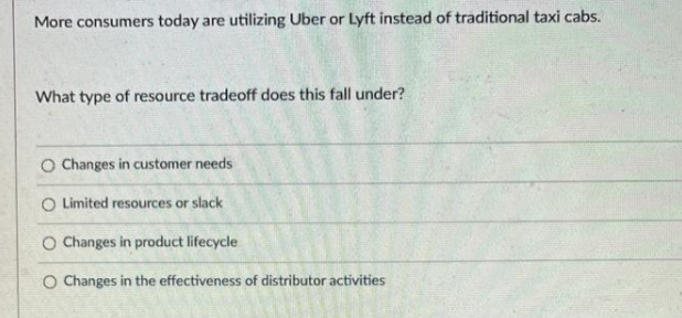 More consumers today are utilizing Uber or Lyft instead of traditional taxi cabs.
What type of resource tradeoff does this fall under?
O Changes in customer needs
O Limited resources or slack
O Changes in product lifecycle
O Changes in the effectiveness of distributor activities
