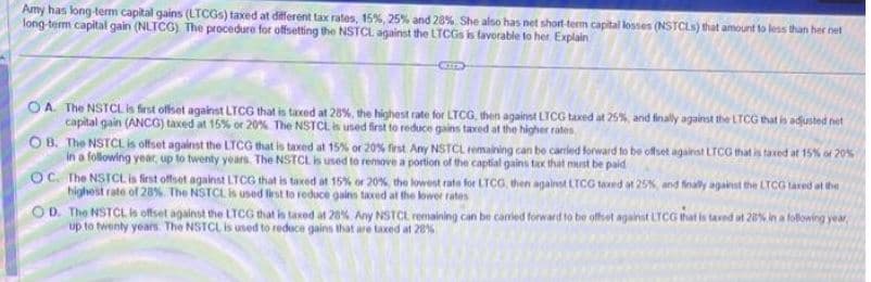 Amy has long-term capital gains (LTCGS) taxed at different tax rates, 15%, 25% and 28% She also has net short-term capital losses (NSTCLS) that amount to less than her net
long-term capital gain (NLTCG) The procedure for offsetting the NSTCL against the LTCGs is favorable to her. Explain
OA. The NSTCL is first offset against LTCG that is taxed at 28%, the highest rate for LTCG, then against LTCG taxed at 25%, and finally against the LTCG that is adjusted net
capital gain (ANCG) taxed at 15% or 20% The NSTCL is used first to reduce gains taxed at the higher rates
OB. The NSTCL is offset against the LTCG that is taxed at 15% or 20% first. Any NSTCL remaining can be carried forward to be offset against LTCG that is taxed at 15% of 20%
in a following year, up to twenty years. The NSTCL is used to remove a portion of the captial gains tax that must be paid
OC. The NSTCL is first offset against LTCG that is taxed at 15% or 20%, the lowest rate for LTCG, then against LTCG taxed at 25%, and finally against the LTCG taxed at the
highest rate of 28% The NSTCL is used first to reduce gains taxed at the lower rates
OD. The NSTCL is offset against the LTCG that is taxed at 28% Any NSTCL remaining can be carried forward to be offset against LTCG that is taxed at 28% in a following year,
up to twenty years. The NSTCL is used to reduce gains that are taxed at 28%