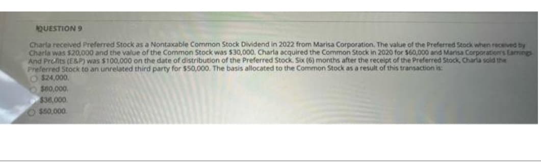 QUESTION 9
Charla received Preferred Stock as a Nontaxable Common Stock Dividend in 2022 from Marisa Corporation. The value of the Preferred Stock when received by
Charla was $20,000 and the value of the Common Stock was $30,000. Charla acquired the Common Stock in 2020 for $60,000 and Marisa Corporation's Eamings
And Profits (E&P) was $100,000 on the date of distribution of the Preferred Stock. Six (6) months after the receipt of the Preferred Stock, Charla sold the
Preferred Stock to an unrelated third party for $50,000. The basis allocated to the Common Stock as a result of this transaction is:
O$24,000.
$60,000.
$36,000
O $50,000