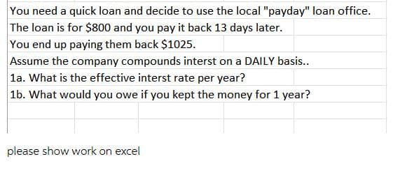 You need a quick loan and decide to use the local "payday" loan office.
The loan is for $800 and you pay it back 13 days later.
You end up paying them back $1025.
Assume the company compounds interst on a DAILY basis..
la. What is the effective interst rate per year?
1b. What would you owe if you kept the money for 1 year?
please show work on excel
