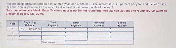 Prepare an amortization schedule for a three-year loan of $117,000. The interest rate is 8 percent per year, and the loan calls
for equal annual payments. How much total interest is paid over the life of the loan?
Note: Leave no cells blank. Enter '0' where necessary. Do not round intermediate calculations and round your answers to
2 decimal places, e.g., 32.16.
Year
1
2
3
$
Beginning
Balance
117,000.00
Total
Payment
Total interest
Interest
Payment
Principal
Payment
Ending
Balance