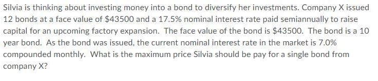 Silvia is thinking about investing money into a bond to diversify her investments. Company X issued
12 bonds at a face value of $43500 and a 17.5% nominal interest rate paid semiannually to raise
capital for an upcoming factory expansion. The face value of the bond is $43500. The bond is a 10
year bond. As the bond was issued, the current nominal interest rate in the market is 7.0%
compounded monthly. What is the maximum price Silvia should be pay for a single bond from
company X?
