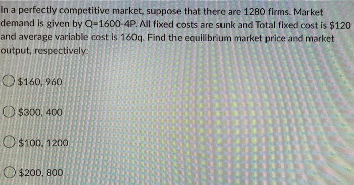 In a perfectly competitive market, suppose that there are 1280 firms. Market
demand is given by Q-1600-4P. All fixed costs are sunk and Total fixed cost is $120
and average variable cost is 160q. Find the equilibrium market price and market
output, respectively:
$160, 960
$300, 400
$100, 1200
$200, 800
