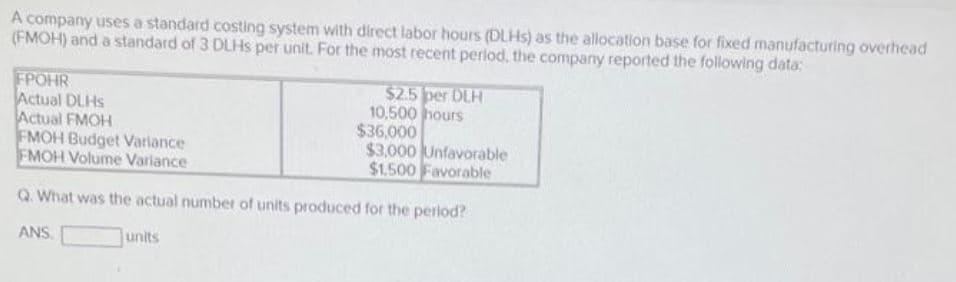 A company uses a standard costing system with direct labor hours (DLHS) as the allocation base for fixed manufacturing overhead
(FMOH) and a standard of 3 DLHS per unit. For the most recent period, the company reported the following data:
FPOHR
Actual DLHS
Actual FMOH
FMOH Budget Variance
FMOH Volume Variance
$2.5 per DLH
10,500 hours
$36,000
$3.000 Unfavorable
$1.500 Favorable
Q. What was the actual number of units produced for the period?
ANS.
units
