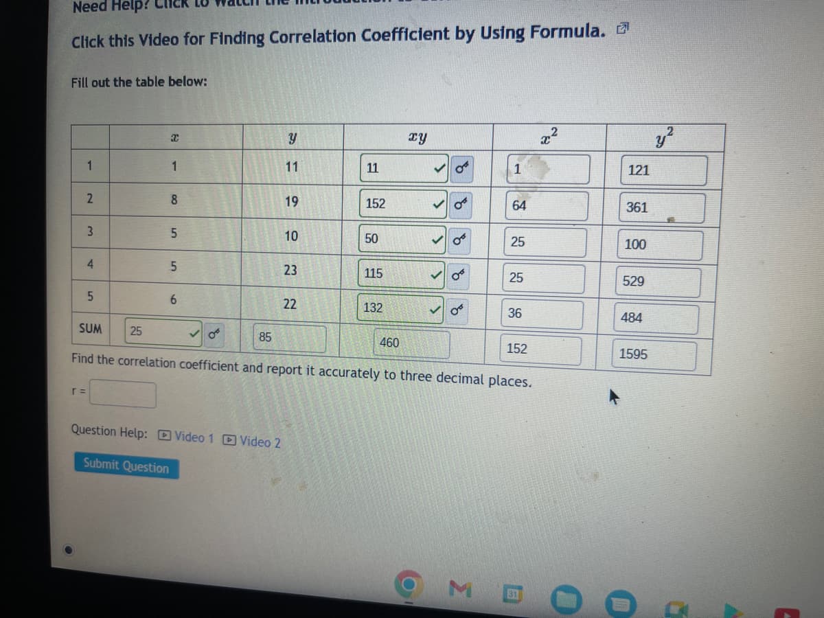 Need Help?
Click this Video for Finding Correlation Coefficient by Using Formula.
Fill out the table below:
1
2
3
4
5
SUM
25
r =
Xx
1
Submit Question
8
5
5
6
85
Question Help: Video 1 Video 2
Y
11
19
10
23
22
11
152
50
115
132
460
xy
>
>
>
>
OF
0³
OB
1
Σ
64
25
Find the correlation coefficient and report it accurately to three decimal places.
25
36
152
x²
121
361
100
529
484
1595
y²
4
C