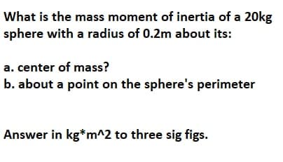 What is the mass moment of inertia of a 20kg
sphere with a radius of 0.2m about its:
a. center of mass?
b. about a point on the sphere's perimeter
Answer in kg*m^2 to three sig figs.