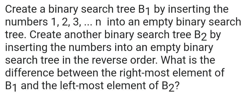Create a binary search tree B₁ by inserting the
numbers 1, 2, 3, ... n into an empty binary search
tree. Create another binary search tree B2 by
inserting the numbers into an empty binary
search tree in the reverse order. What is the
difference between the right-most element of
B₁ and the left-most element of B2?