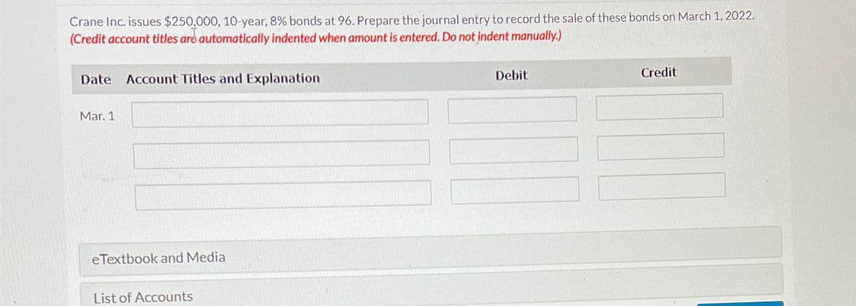 Crane Inc. issues $250,000, 10-year, 8% bonds at 96. Prepare the journal entry to record the sale of these bonds on March 1, 2022.
(Credit account titles are automatically indented when amount is entered. Do not indent manually.)
Date
Mar. 1
Account Titles and Explanation
eTextbook and Media
List of Accounts
Debit
Credit