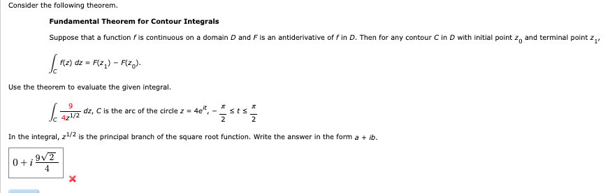 Consider the following theorem.
Fundamental Theorem for Contour Integrals
Suppose that a function is continuous on a domain D and F is an antiderivative of fin D. Then for any contour C in D with initial point zo and terminal point z₁,
0+i
[1(2).
Use the theorem to evaluate the given integral.
(
In the integral, z¹/2 is the principal branch of the square root function. Write the answer in the form a + ib.
f(z) dz = F(z₂) - F(zo).
9√/2
4
9
42¹/2
dz, C is the arc of the circle z = 4et, .
- 2st 2012