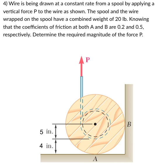 4) Wire is being drawn at a constant rate from a spool by applying a
vertical force P to the wire as shown. The spool and the wire
wrapped on the spool have a combined weight of 20 lb. Knowing
that the coefficients of friction at both A and B are 0.2 and 0.5,
respectively. Determine the required magnitude of the force P.
5 in.
4 in.
P
A
B