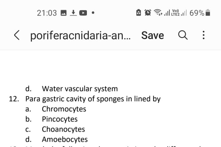 21:03 - +0•
ull l 69%
Vo)
< poriferacnidaria-an... Save
d.
Water vascular system
12. Para gastric cavity of sponges in lined by
Chromocytes
а.
b.
Pincocytes
Choanocytes
Amoebocytes
С.
d.
