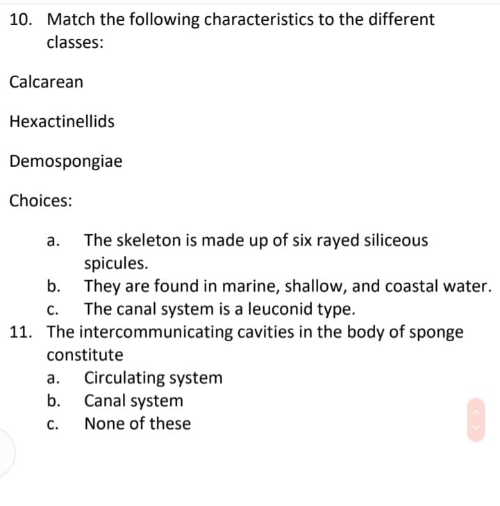 10. Match the following characteristics to the different
classes:
Calcarean
Hexactinellids
Demospongiae
Choices:
The skeleton is made up of six rayed siliceous
spicules.
They are found in marine, shallow, and coastal water.
The canal system is a leuconid type.
а.
b.
С.
11. The intercommunicating cavities in the body of sponge
constitute
Circulating system
Canal system
а.
b.
С.
None of these
