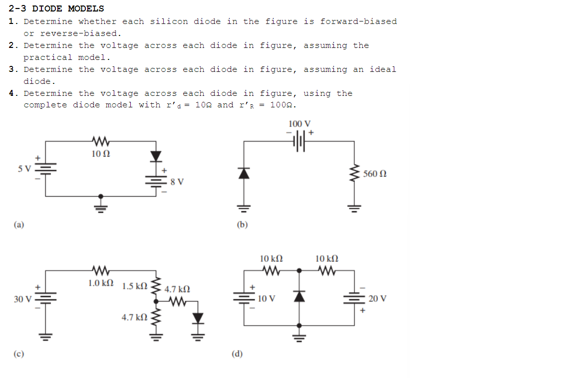 2-3 DIODE MODELS
1. Determine whether each silicon diode in the figure is forward-biased
or reverse-biased.
2. Determine the voltage across each diode in figure, assuming the
practical model.
3. Determine the voltage across each diode in figure, assuming an ideal
diode.
4. Determine the voltage across each diode in figure, using the
complete diode model with r'a= 102 and r'R = 1002.
100 V
+
10 Ω
5 V
560 N
8 V
(a)
(b)
10 kN
10 kN
1.0 kM 1.5 kN
4.7 kN
30 V
10 V
20 V
4.7 kN
(c)
(d)
