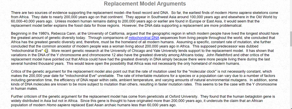 Replacement Model Arguments
There are two sources of evidence supporting the replacement model--the fossil record and DNA. So far, the earliest finds of modern Homo sapiens skeletons come
from Africa. They date to nearly 200,000 years ago on that continent. They appear in Southwest Asia around 100,000 years ago and elsewhere in the Old World by
60,000-40,000 years ago. Unless modern human remains dating to 200,000 years ago or earlier are found in Europe or East Asia, it would seem that the
replacement model better explains the fossil data for those regions. However, the DNA data supporting a replacement are more problematical.
Beginning in the 1980's, Rebecca Cann, at the University of California, argued that the geographic region in which modern people have lived the longest should have
the greatest amount of genetic diversity today. Through comparisons of mitochondrial DNA sequences from living people throughout the world, she concluded that
Africa has the greatest genetic diversity and, therefore, must be the homeland of all modern humans. Assuming a specific, constant rate of mutation, she further
concluded that the common ancestor of modern people was a woman living about 200,000 years ago in Africa. This supposed predecessor was dubbed
"mitochondrial Eve". More recent genetic research at the University of Chicago and Yale University lends support to the replacement model. It has shown that
variations in the DNA of the Y chromosome and chromosome 12 also have the greatest diversity among Africans today. John Relethford and other critics of the
replacement model have pointed out that Africa could have had the greatest diversity in DNA simply because there were more people living there during the last
several hundred thousand years. This would leave open the possibility that Africa was not necessarily the only homeland of modern humans.
Critics of the genetic argument for the replacement model also point out that the rate of mutation used for the "molecular clock" is not necessarily constant, which
makes the 200,000 year date for "mitochondrial Eve" unreliable. The rate of inheritable mutations for a species or a population can vary due to a number of factors
including generation time, the efficiency of DNA repair within cells, ambient temperature, and varying amounts of natural environmental mutagens. In addition, some
kinds of DNA molecules are known to be more subject to mutation than others, resulting in faster mutation rates. This seems to be the case with the Y chromosome
in human males.
Further criticism of the genetic argument for the replacement model has come from geneticists at Oxford University. They found that the human betaglobin gene is
widely distributed in Asia but not in Africa. Since this gene is thought to have originated more than 200,000 years ago, it undercuts the claim that an African
population of modern Homo sapiens replaced East Asian archaic humans less than 60,000 years ago.