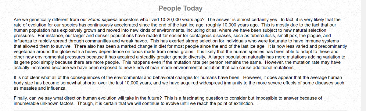 People Today
Are we genetically different from our Homo sapiens ancestors who lived 10-20,000 years ago? The answer is almost certainly yes. In fact, it is very likely that the
rate of evolution for our species has continuously accelerated since the end of the last ice age, roughly 10,000 years ago. This is mostly due to the fact that our
human population has explosively grown and moved into new kinds of environments, including cities, where we have been subject to new natural selection
pressures. For instance, our larger and denser populations have made it far easier for contagious diseases, such as tuberculosis, small pox, the plague, and
influenza to rapidly spread through communities and wreak havoc. This has exerted strong selection for individuals who were fortunate to have immune systems
that allowed them to survive. There also has been a marked change in diet for most people since the end of the last ice age. It is now less varied and predominantly
vegetarian around the globe with a heavy dependence on foods made from cereal grains. It is likely that the human species has been able to adapt to these and
other new environmental pressures because it has acquired a steadily greater genetic diversity. A larger population naturally has more mutations adding variation to
its gene pool simply because there are more people. This happens even if the mutation rate per person remains the same. However, the mutation rate may have
actually increased because we have been exposed to new kinds of man-made environmental pollution that can cause additional mutations.
It is not clear what all of the consequences of the environmental and behavioral changes for humans have been. However, it does appear that the average human
body size has become somewhat shorter over the last 10,000 years, and we have acquired widespread immunity to the more severe effects of some diseases such
as measles ar influenza.
Finally, can we say what direction human evolution will take in the future? This is a fascinating question to consider but impossible to answer because of
innumerable unknown factors. Though, it is certain that we will continue to evolve until we reach the point of extinction.