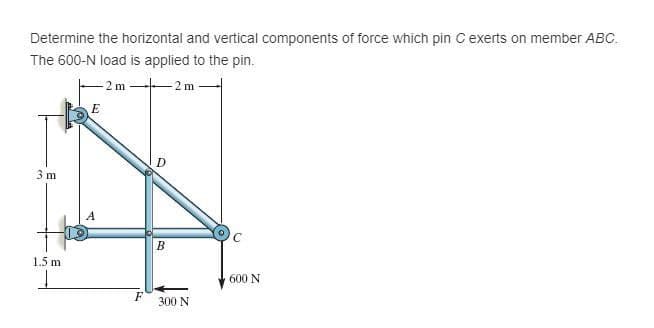 Determine the horizontal and vertical components of force which pin C exerts on member ABC.
The 600-N load is applied to the pin.
-2 m
2 m
D
3 m
1.5 m
600 N
F
300 N
