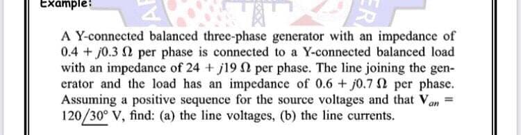 Example:
A Y-connected balanced three-phase generator with an impedance of
0.4 + j0.3 2 per phase is connected to a Y-connected balanced load
with an impedance of 24 + j19N per phase. The line joining the gen-
erator and the load has an impedance of 0.6 + j0.7 N per phase.
Assuming a positive sequence for the source voltages and that Van
120/30° V, find: (a) the line voltages, (b) the line currents.
ER
