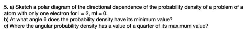 5. a) Sketch a polar diagram of the directional dependence of the probability density of a problem of a
atom with only one electron for I = 2, ml = 0.
b) At what angle 0 does the probability density have its minimum value?
c) Where the angular probability density has a value of a quarter of its maximum value?
