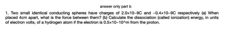 answer only part b
1. Two small identical conducting spheres have charges of 2.0x10-9C and -0.4x10-9C respectively (a) When
placed 4cm apart, what is the force between them? (b) Calculate the dissociation (called ionization) energy, in units
of electron volts, of a hydrogen atom if the electron is 0.5x10-10^m from the proton.
