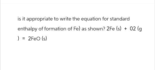 is it appropriate to write the equation for standard
enthalpy of formation of Fe) as shown? 2Fe (s) + 02 (g
) = 2FeO (s)